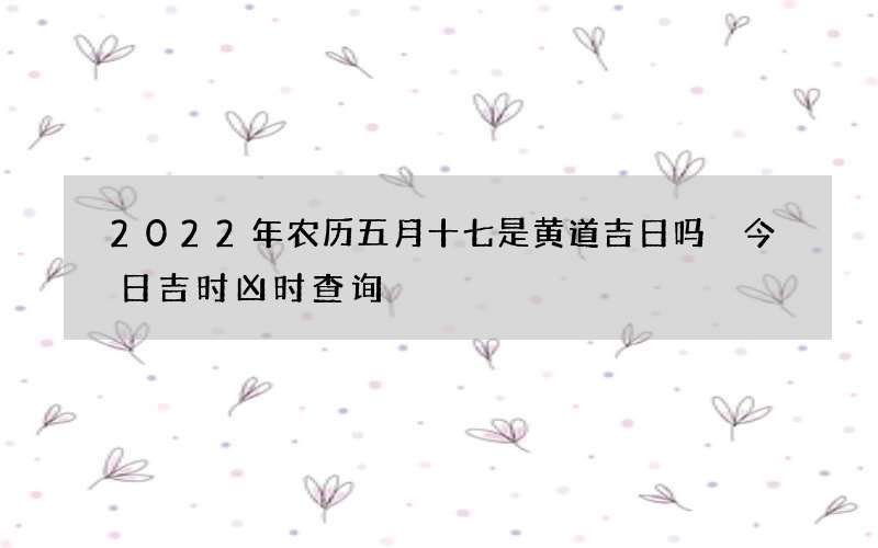 2022年农历五月十七是黄道吉日吗 今日吉时凶时查询
